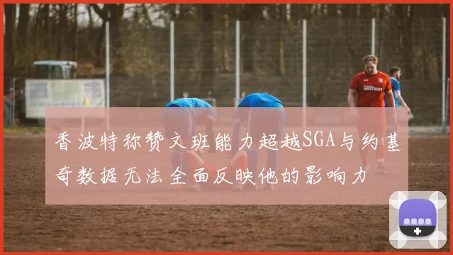 香波特称赞文班能力超越SGA与约基奇数据无法全面反映他的影响力