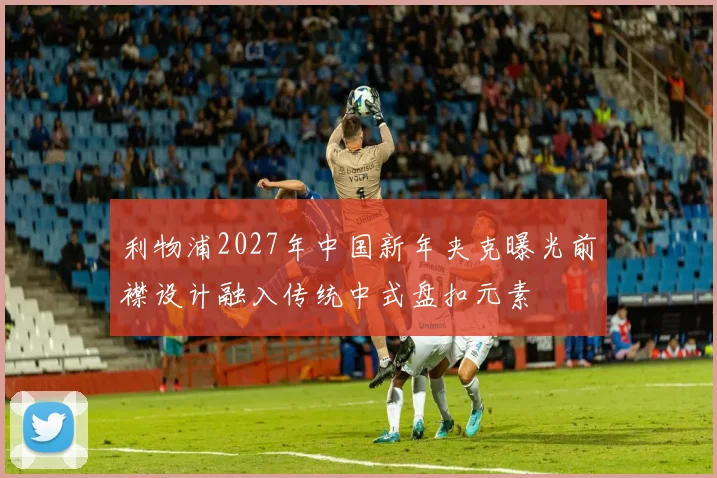利物浦2027年中国新年夹克曝光前襟设计融入传统中式盘扣元素