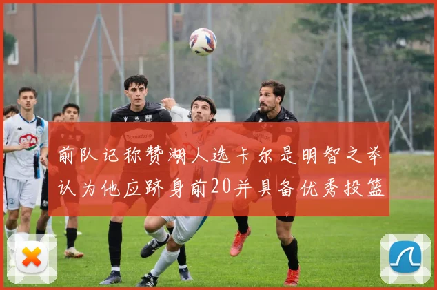 前队记称赞湖人选卡尔是明智之举认为他应跻身前20并具备优秀投篮和防守能力