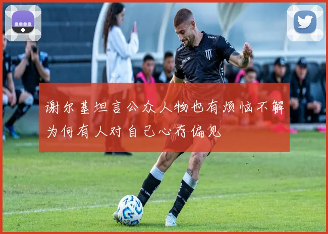 谢尔基坦言公众人物也有烦恼不解为何有人对自己心存偏见