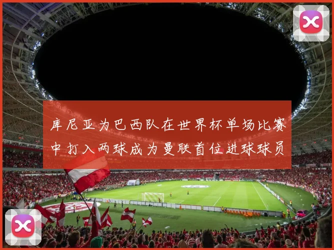 库尼亚为巴西队在世界杯单场比赛中打入两球成为曼联首位进球球员
