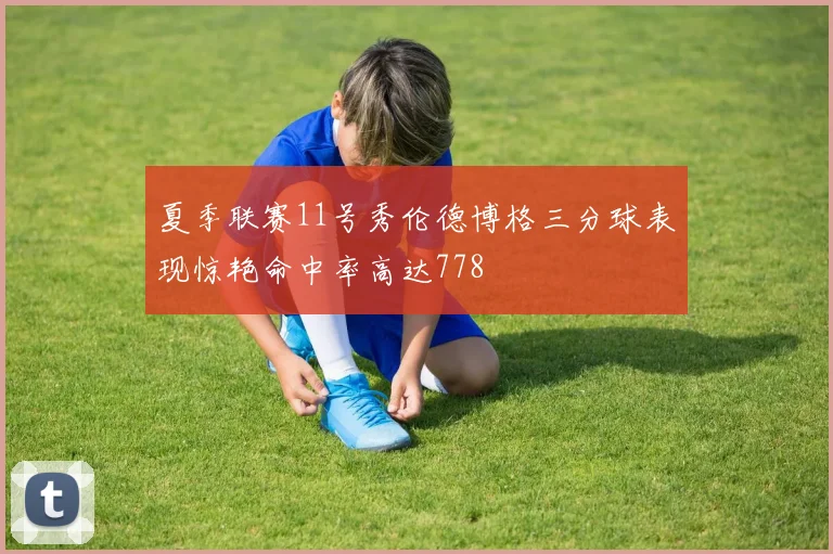 夏季联赛11号秀伦德博格三分球表现惊艳命中率高达778