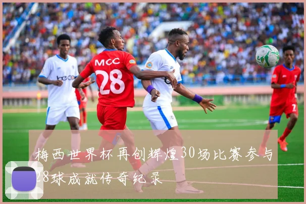 梅西世界杯再创辉煌30场比赛参与28球成就传奇纪录