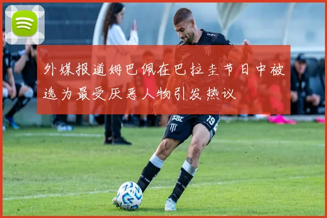 外媒报道姆巴佩在巴拉圭节日中被选为最受厌恶人物引发热议