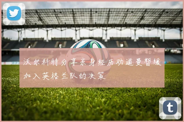 沃尔科特分享亲身经历劝道曼暂缓加入英格兰队的决策
