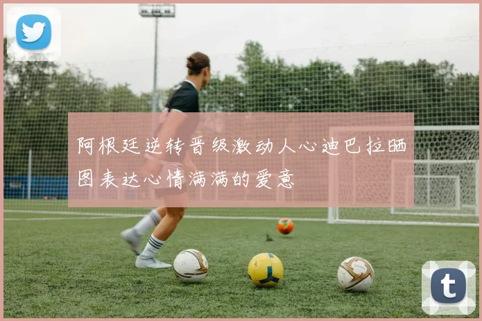 阿根廷逆转晋级激动人心迪巴拉晒图表达心情满满的爱意