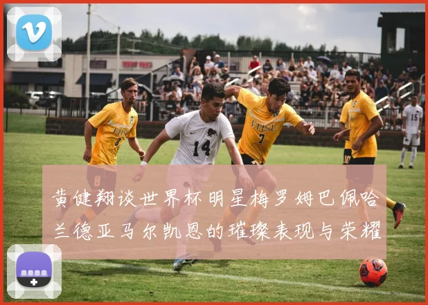 黄健翔谈世界杯明星梅罗姆巴佩哈兰德亚马尔凯恩的璀璨表现与荣耀时刻