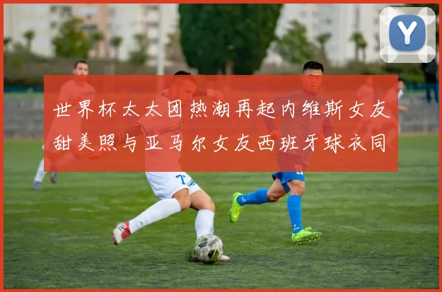 世界杯太太团热潮再起内维斯女友甜美照与亚马尔女友西班牙球衣同框秀