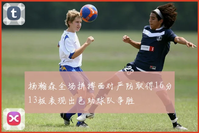 杨瀚森全场拼搏面对严防取得16分13板表现出色助球队争胜