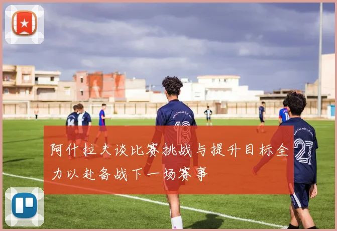 阿什拉夫谈比赛挑战与提升目标全力以赴备战下一场赛事