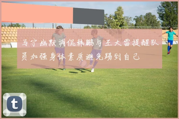 马宁幽默调侃韩鹏与王大雷提醒队员加强身体素质避免踢到自己