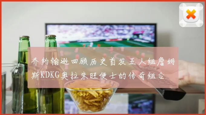 乔约翰逊回顾历史首发五人组詹姆斯KDKG奥拉朱旺便士的传奇组合