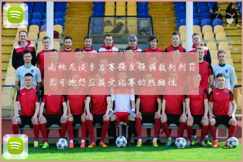 尚帕尼谈季后赛强度强调裁判判罚无可抱怨应接受比赛的残酷性