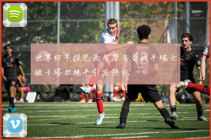 世界杯早报巴西与摩洛哥战平瑞士被卡塔尔绝平引发热议