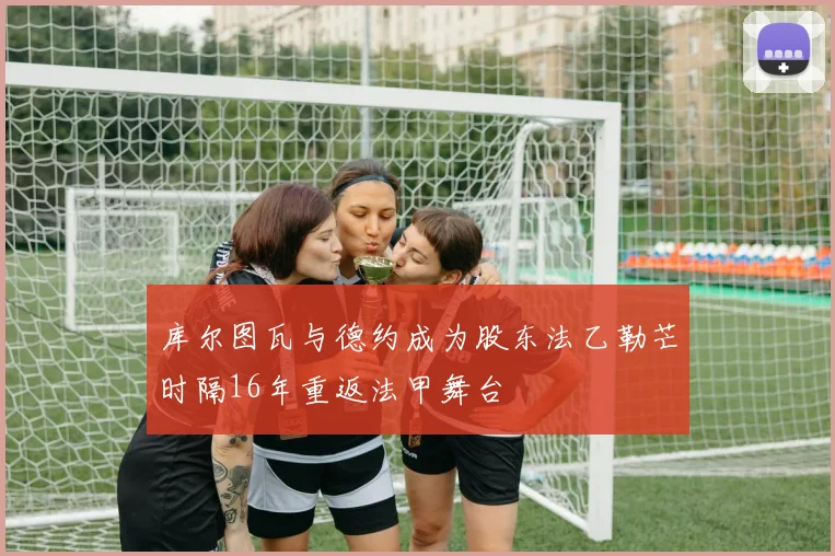 库尔图瓦与德约成为股东法乙勒芒时隔16年重返法甲舞台