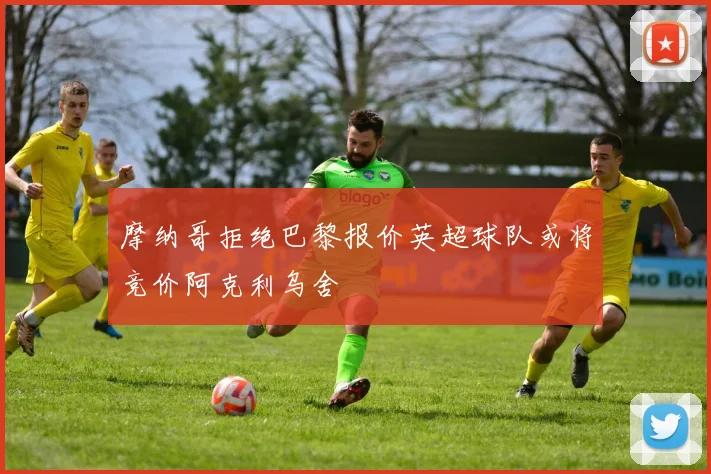 摩纳哥拒绝巴黎报价英超球队或将竞价阿克利乌舍
