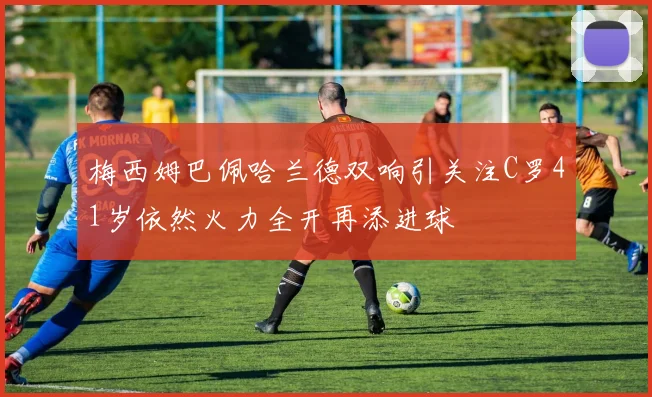 梅西姆巴佩哈兰德双响引关注C罗41岁依然火力全开再添进球
