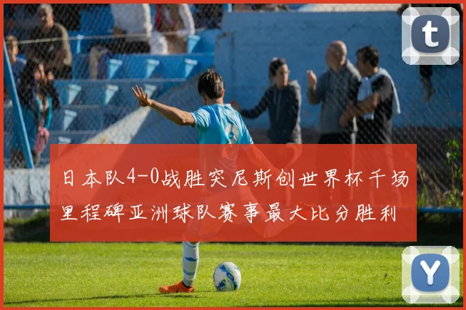 日本队4-0战胜突尼斯创世界杯千场里程碑亚洲球队赛事最大比分胜利