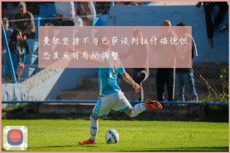 曼联坚持不与巴萨谈判拉什福德但态度或将有所调整