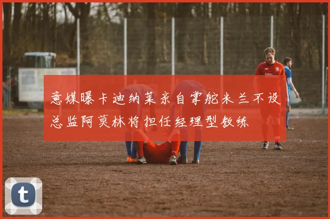 意媒曝卡迪纳莱亲自掌舵米兰不设总监阿莫林将担任经理型教练