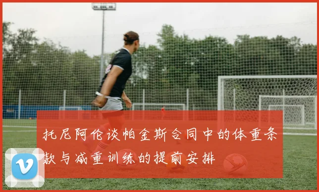 托尼阿伦谈帕金斯合同中的体重条款与减重训练的提前安排