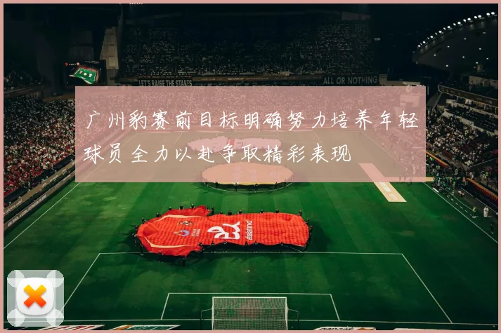 广州豹赛前目标明确努力培养年轻球员全力以赴争取精彩表现